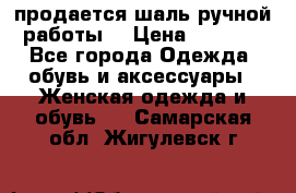 продается шаль ручной работы  › Цена ­ 1 300 - Все города Одежда, обувь и аксессуары » Женская одежда и обувь   . Самарская обл.,Жигулевск г.
